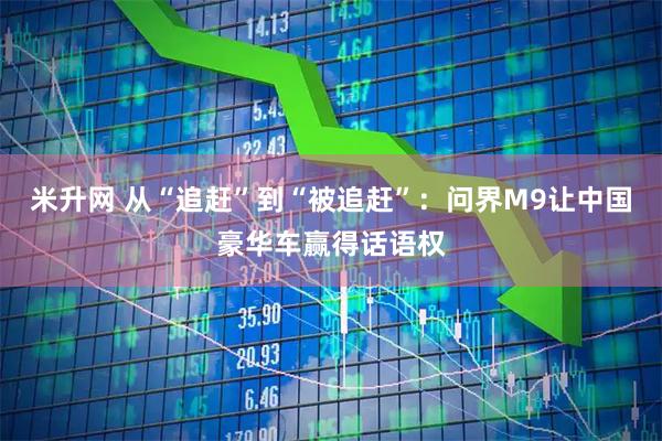 米升网 从“追赶”到“被追赶”：问界M9让中国豪华车赢得话语权