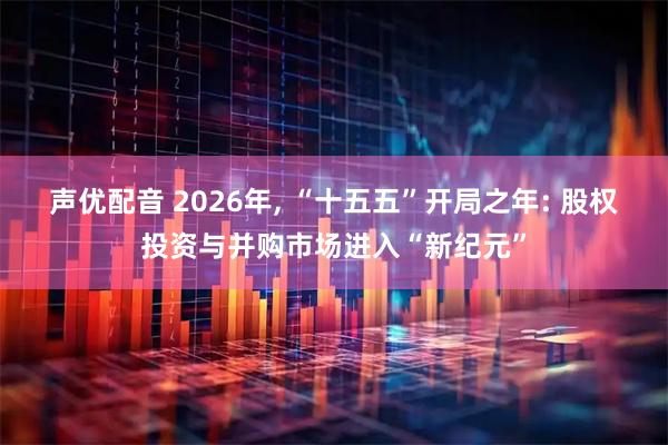 声优配音 2026年, “十五五”开局之年: 股权投资与并购市场进入“新纪元”