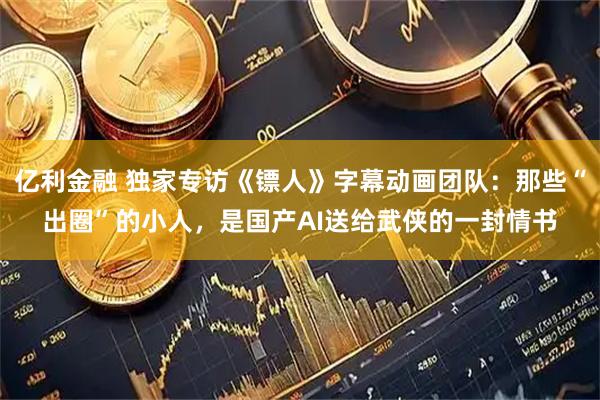 亿利金融 独家专访《镖人》字幕动画团队：那些“出圈”的小人，是国产AI送给武侠的一封情书