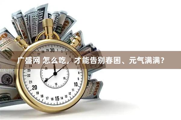 广盛网 怎么吃，才能告别春困、元气满满？