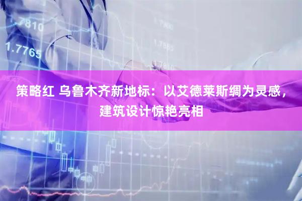 策略红 乌鲁木齐新地标：以艾德莱斯绸为灵感，建筑设计惊艳亮相