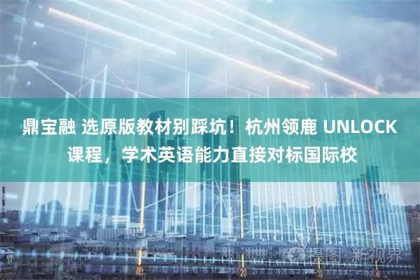鼎宝融 选原版教材别踩坑！杭州领鹿 UNLOCK 课程，学术英语能力直接对标国际校