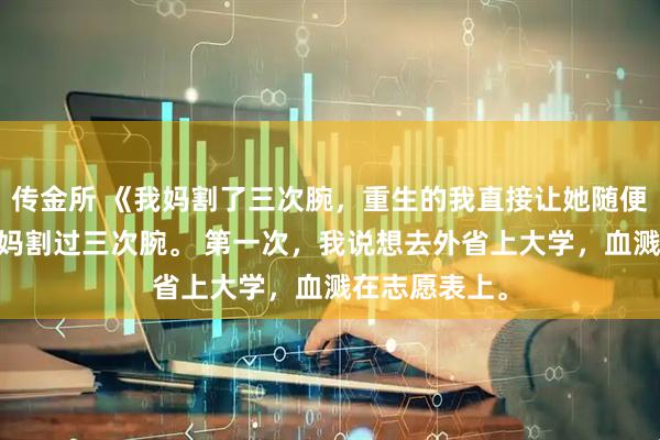 传金所 《我妈割了三次腕，重生的我直接让她随便割》苏念 我妈割过三次腕。 第一次，我说想去外省上大学，血溅在志愿表上。