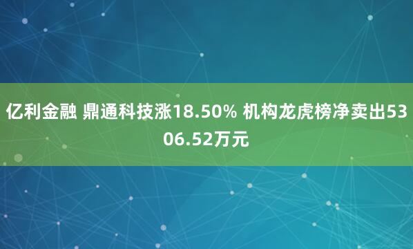 亿利金融 鼎通科技涨18.50% 机构龙虎榜净卖出5306.52万元