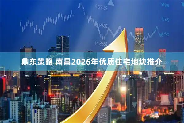 鼎东策略 南昌2026年优质住宅地块推介