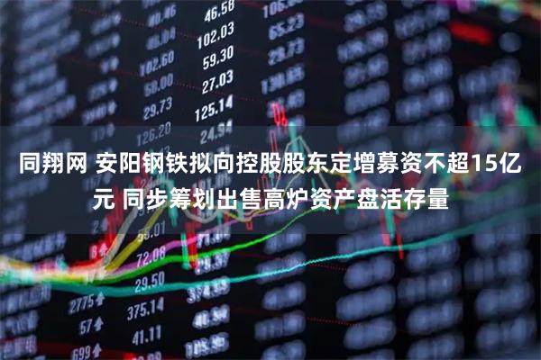 同翔网 安阳钢铁拟向控股股东定增募资不超15亿元 同步筹划出售高炉资产盘活存量