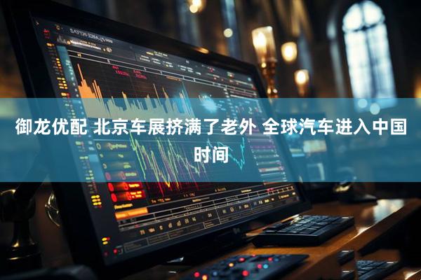 御龙优配 北京车展挤满了老外 全球汽车进入中国时间
