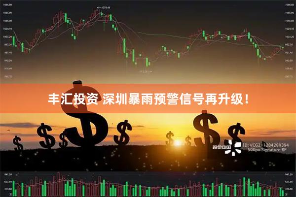 丰汇投资 深圳暴雨预警信号再升级！