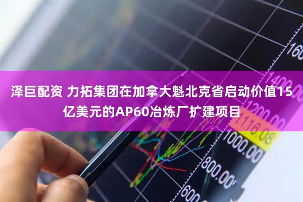 泽巨配资 力拓集团在加拿大魁北克省启动价值15亿美元的AP60冶炼厂扩建项目
