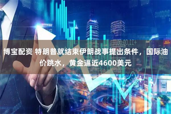 博宝配资 特朗普就结束伊朗战事提出条件，国际油价跳水，黄金逼近4600美元