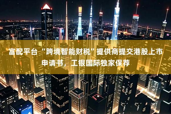 富配平台 “跨境智能财税”提供商提交港股上市申请书，工银国际独家保荐
