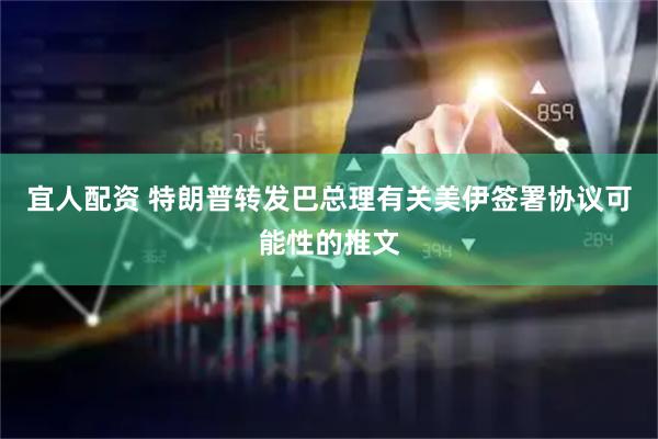 宜人配资 特朗普转发巴总理有关美伊签署协议可能性的推文