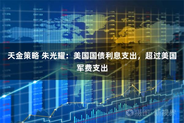 天金策略 朱光耀：美国国债利息支出，超过美国军费支出