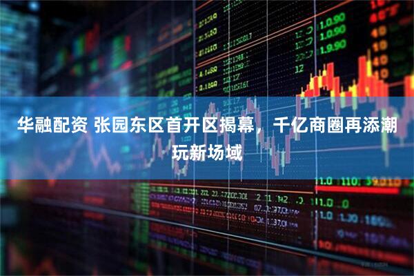 华融配资 张园东区首开区揭幕，千亿商圈再添潮玩新场域