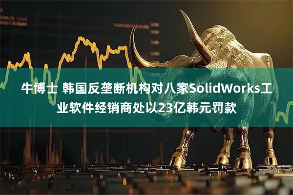 牛博士 韩国反垄断机构对八家SolidWorks工业软件经销商处以23亿韩元罚款