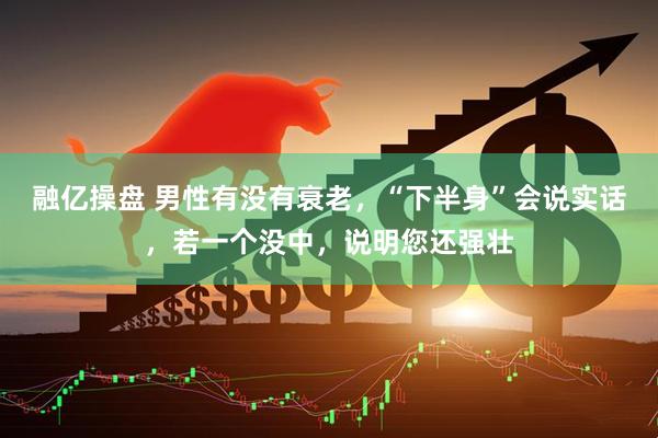 融亿操盘 男性有没有衰老，“下半身”会说实话，若一个没中，说明您还强壮