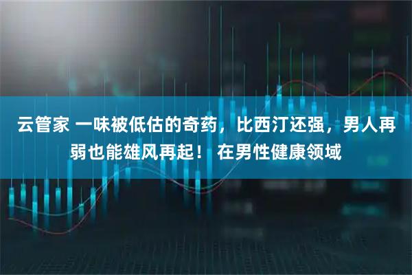 云管家 一味被低估的奇药，比西汀还强，男人再弱也能雄风再起！ 在男性健康领域