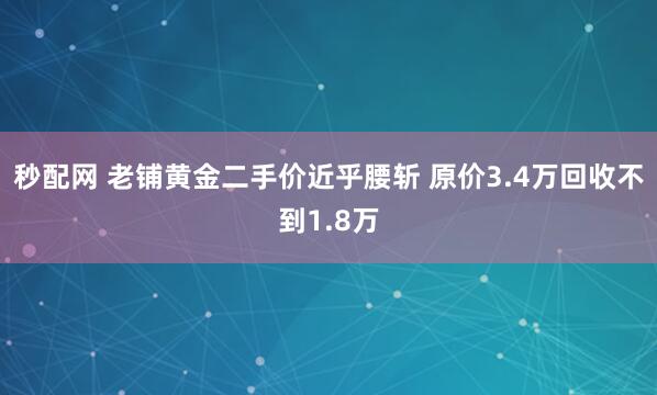 秒配网 老铺黄金二手价近乎腰斩 原价3.4万回收不到1.8万