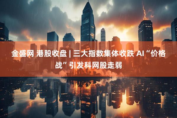 金盛网 港股收盘 | 三大指数集体收跌 AI“价格战”引发科网股走弱